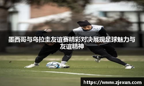 墨西哥与乌拉圭友谊赛精彩对决展现足球魅力与友谊精神